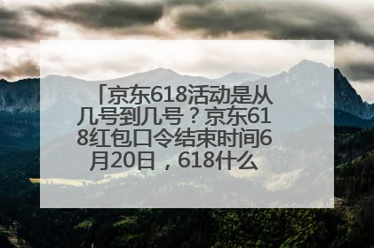 京东618活动是从几号到几号？京东618红包口令结束时间6月20日，618什么时候买最便宜