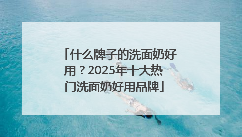 什么牌子的洗面奶好用？2025年十大热门洗面奶好用品牌