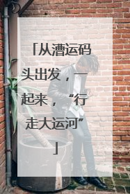 从漕运码头出发，一起来，“行走大运河”