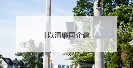 以清廉国企建设助力国资国企改革行稳致远