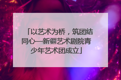 以艺术为桥，筑团结同心—新疆艺术剧院青少年艺术团成立