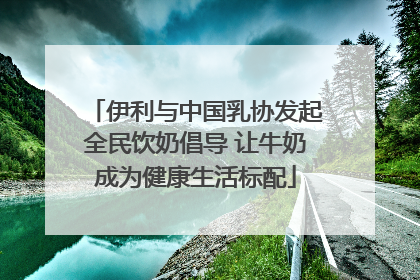 伊利与中国乳协发起全民饮奶倡导 让牛奶成为健康生活标配