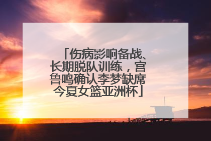 伤病影响备战、长期脱队训练，宫鲁鸣确认李梦缺席今夏女篮亚洲杯