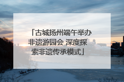 古城扬州端午举办非遗游园会 深度探索非遗传承模式