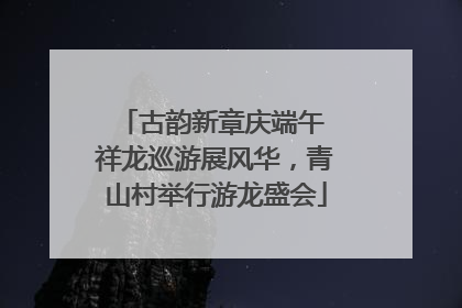 古韵新章庆端午 祥龙巡游展风华，青山村举行游龙盛会