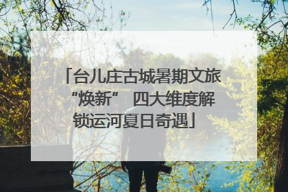 台儿庄古城暑期文旅“焕新” 四大维度解锁运河夏日奇遇