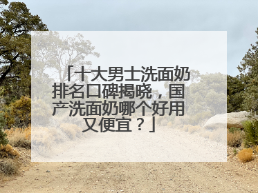 十大男士洗面奶排名口碑揭晓，国产洗面奶哪个好用又便宜？