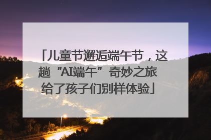 儿童节邂逅端午节，这趟“AI端午”奇妙之旅给了孩子们别样体验