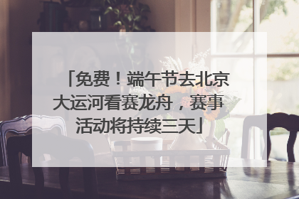 免费！端午节去北京大运河看赛龙舟，赛事活动将持续三天