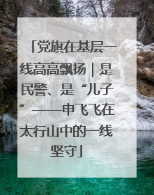 党旗在基层一线高高飘扬｜是民警、是“儿子”——申飞飞在太行山中的一线坚守