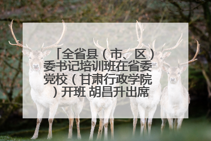 全省县（市、区）委书记培训班在省委党校（甘肃行政学院）开班 胡昌升出席开班式并讲话