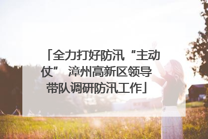 全力打好防汛“主动仗” 漳州高新区领导带队调研防汛工作