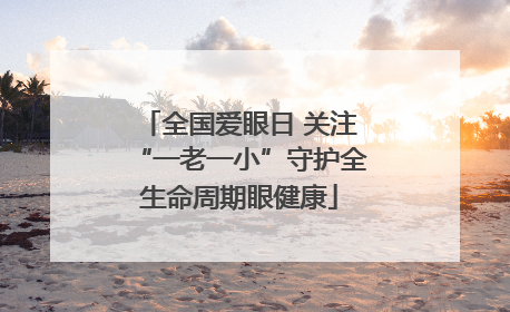 全国爱眼日 关注“一老一小”守护全生命周期眼健康