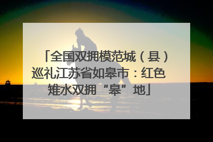 全国双拥模范城（县）巡礼江苏省如皋市：红色雉水双拥“皋”地