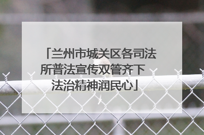兰州市城关区各司法所普法宣传双管齐下 法治精神润民心
