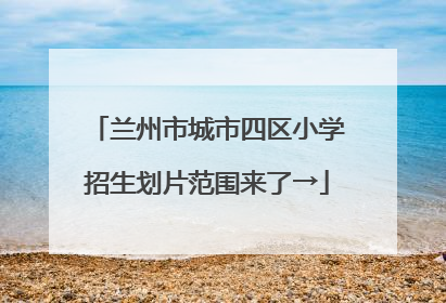 兰州市城市四区小学招生划片范围来了→