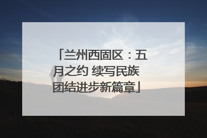 兰州西固区：五月之约 续写民族团结进步新篇章