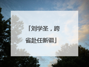 刘学圣，跨省赴任新疆