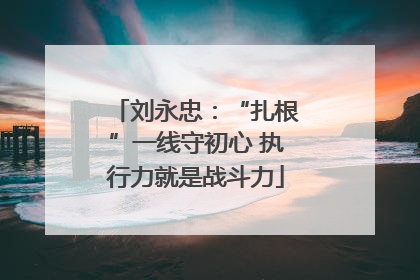 刘永忠：“扎根”一线守初心 执行力就是战斗力