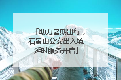 助力暑期出行，石景山公安出入境延时服务开启
