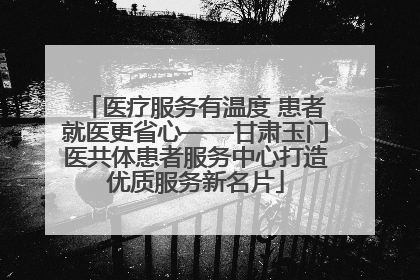 医疗服务有温度 患者就医更省心——甘肃玉门医共体患者服务中心打造优质服务新名片