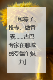 包粽子、投壶、做香囊……古巴专家在聊城感受端午魅力
