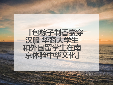 包粽子制香囊穿汉服 华裔大学生和外国留学生在南京体验中华文化