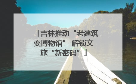 吉林推动“老建筑变博物馆” 解锁文旅“新密码”