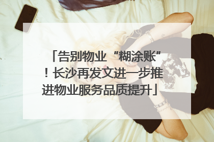告别物业“糊涂账”！长沙再发文进一步推进物业服务品质提升