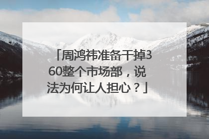 周鸿祎准备干掉360整个市场部，说法为何让人担心？