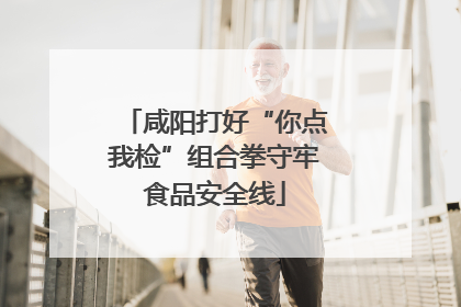 咸阳打好“你点我检”组合拳守牢食品安全线