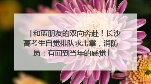 和蓝朋友的双向奔赴！长沙高考生自觉排队求击掌，消防员：有回到当年的感觉