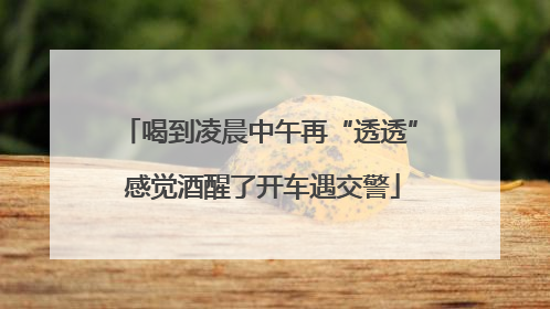 喝到凌晨中午再“透透” 感觉酒醒了开车遇交警