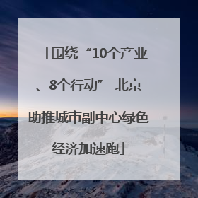 围绕“10个产业、8个行动” 北京助推城市副中心绿色经济加速跑