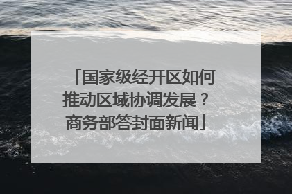国家级经开区如何推动区域协调发展？商务部答封面新闻