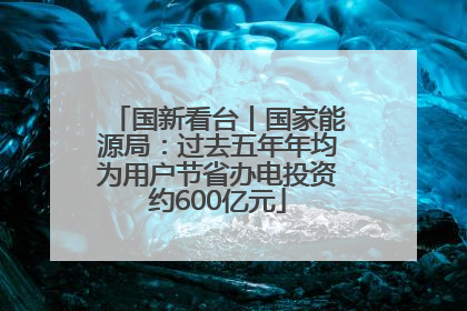 国新看台丨国家能源局：过去五年年均为用户节省办电投资约600亿元