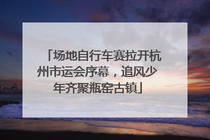 场地自行车赛拉开杭州市运会序幕，追风少年齐聚瓶窑古镇