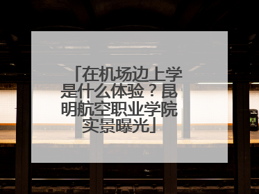 在机场边上学是什么体验？昆明航空职业学院实景曝光