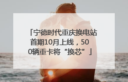 宁德时代重庆换电站首期10月上线，500辆重卡将“换芯”