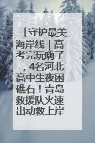 守护最美海岸线｜高考完玩嗨了，4名河北高中生夜困礁石！青岛救援队火速出动救上岸