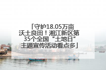 守护18.05万亩沃土良田！湘江新区第35个全国“土地日”主题宣传活动看点多