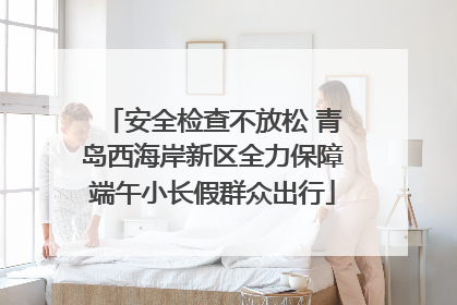 安全检查不放松 青岛西海岸新区全力保障端午小长假群众出行