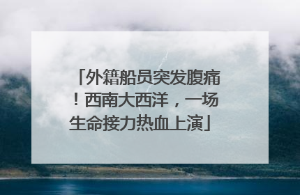外籍船员突发腹痛！西南大西洋，一场生命接力热血上演