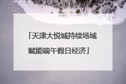 天津大悦城持续场域赋能端午假日经济