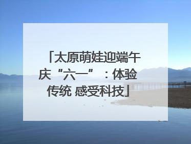 太原萌娃迎端午庆“六一”：体验传统 感受科技