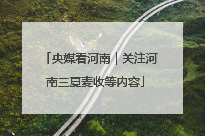 央媒看河南｜关注河南三夏麦收等内容