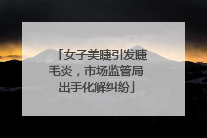 女子美睫引发睫毛炎，市场监管局出手化解纠纷