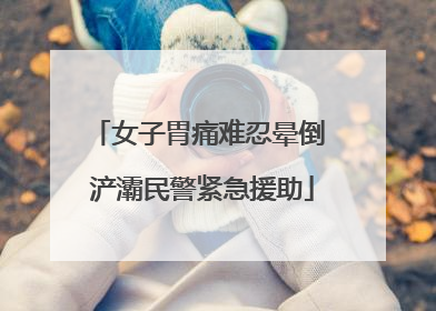 女子胃痛难忍晕倒 浐灞民警紧急援助