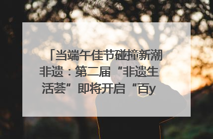 当端午佳节碰撞新潮非遗：第二届“非遗生活荟”即将开启“百young”新章