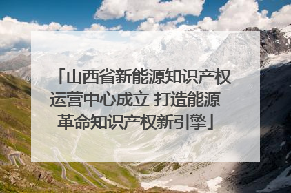 山西省新能源知识产权运营中心成立 打造能源革命知识产权新引擎